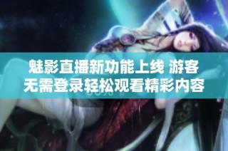 魅影直播新功能上线 游客无需登录轻松观看精彩内容