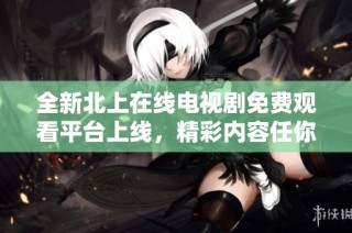 全新北上在线电视剧免费观看平台上线，精彩内容任你畅享