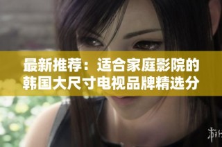 最新推荐：适合家庭影院的韩国大尺寸电视品牌精选分析