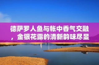 德萨罗人鱼与帐中香气交融，金银花露的清新韵味尽显夏日魅力