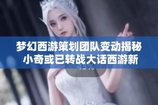 梦幻西游策划团队变动揭秘 小奇或已转战大话西游新篇章