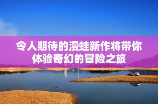 令人期待的漫蛙新作将带你体验奇幻的冒险之旅