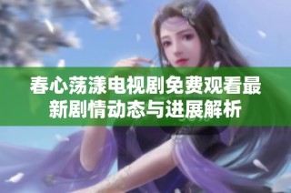 春心荡漾电视剧免费观看最新剧情动态与进展解析