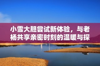 小雪大胆尝试新体验，与老杨共享亲密时刻的温暖与探索
