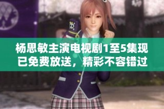 杨思敏主演电视剧1至5集现已免费放送，精彩不容错过！