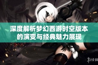 深度解析梦幻西游时空版本的演变与经典魅力展现