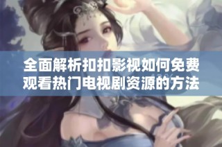 全面解析扣扣影视如何免费观看热门电视剧资源的方法与技巧