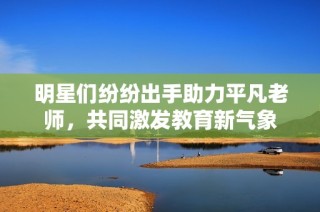 明星们纷纷出手助力平凡老师，共同激发教育新气象