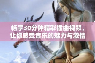 畅享30分钟精彩插曲视频，让你感受音乐的魅力与激情