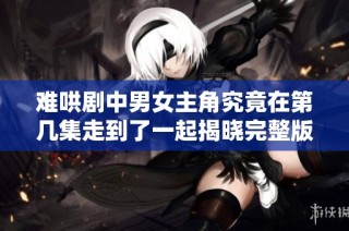 难哄剧中男女主角究竟在第几集走到了一起揭晓完整版内容