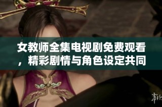 女教师全集电视剧免费观看，精彩剧情与角色设定共同引发热议