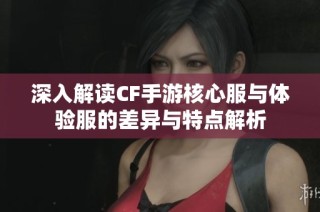 深入解读CF手游核心服与体验服的差异与特点解析