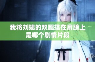 我将刘姨的双腿搭在肩膀上是哪个剧情片段