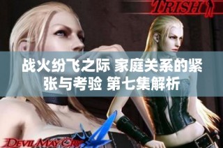 战火纷飞之际 家庭关系的紧张与考验 第七集解析