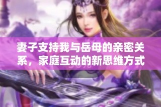 妻子支持我与岳母的亲密关系，家庭互动的新思维方式