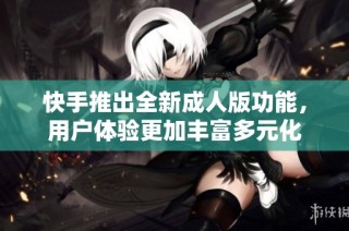 快手推出全新成人版功能，用户体验更加丰富多元化