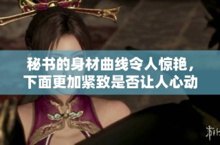 秘书的身材曲线令人惊艳，下面更加紧致是否让人心动