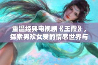 重温经典电视剧《王霞》，探索男欢女爱的情感世界与人性张力
