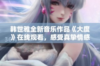 韩世雅全新音乐作品《大度》在线观看，感受真挚情感与音乐魅力