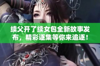 续父开了续女包全新故事发布，精彩逐集等你来追逐！