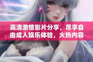 高清激情影片分享，尽享自由成人娱乐体验，火热内容尽在其中