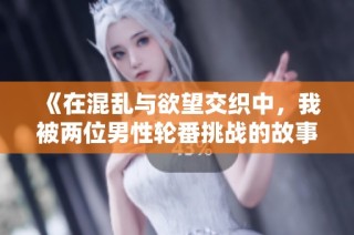 《在混乱与欲望交织中，我被两位男性轮番挑战的故事》