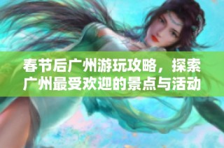 春节后广州游玩攻略，探索广州最受欢迎的景点与活动
