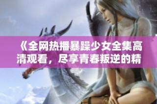 《全网热播暴躁少女全集高清观看，尽享青春叛逆的精彩瞬间》