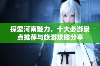 探索河南魅力，十大必游景点推荐与旅游攻略分享