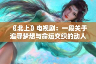 《北上》电视剧：一段关于追寻梦想与命运交织的动人故事