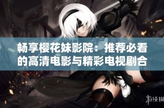 畅享樱花妹影院：推荐必看的高清电影与精彩电视剧合集