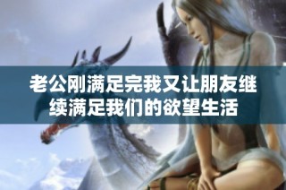 老公刚满足完我又让朋友继续满足我们的欲望生活