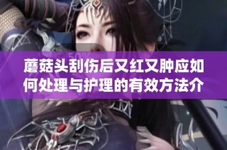 蘑菇头刮伤后又红又肿应如何处理与护理的有效方法介绍(1)