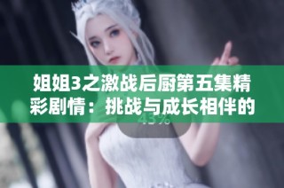 姐姐3之激战后厨第五集精彩剧情：挑战与成长相伴的美食对决故事