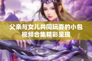 父亲与女儿共同玩耍的小包视频合集精彩呈现