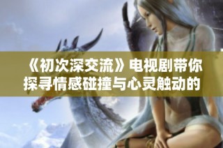《初次深交流》电视剧带你探寻情感碰撞与心灵触动的新篇章