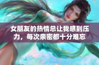 女朋友的热情总让我感到压力，每次亲密都十分难忘