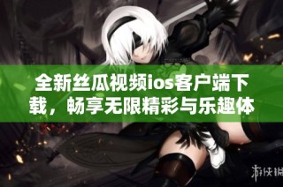 全新丝瓜视频ios客户端下载，畅享无限精彩与乐趣体验