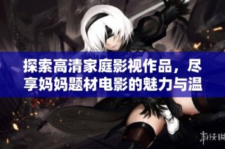 探索高清家庭影视作品，尽享妈妈题材电影的魅力与温情