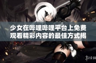 少女在哔哩哔哩平台上免费观看精彩内容的最佳方式揭秘