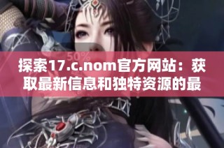 探索17.c.nom官方网站：获取最新信息和独特资源的最佳平台