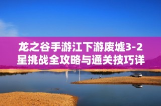 龙之谷手游江下游废墟3-2星挑战全攻略与通关技巧详解