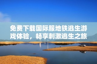 免费下载国际服地铁逃生游戏体验，畅享刺激逃生之旅