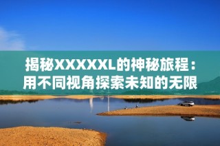 揭秘XXXXXL的神秘旅程：用不同视角探索未知的无限可能与挑战