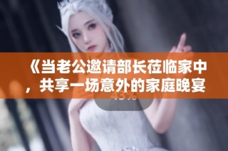 《当老公邀请部长莅临家中，共享一场意外的家庭晚宴与职场博弈》