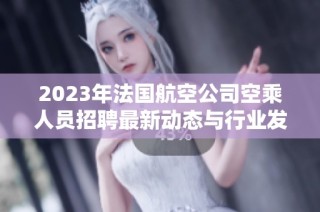 2023年法国航空公司空乘人员招聘最新动态与行业发展趋势分析
