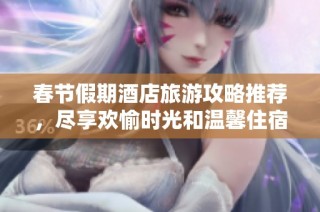 春节假期酒店旅游攻略推荐，尽享欢愉时光和温馨住宿体验