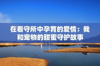 在看守所中孕育的爱情：我和宠物的甜蜜守护故事