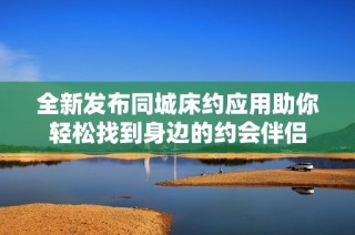 全新发布同城床约应用助你轻松找到身边的约会伴侣