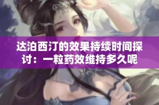 达泊西汀的效果持续时间探讨：一粒药效维持多久呢